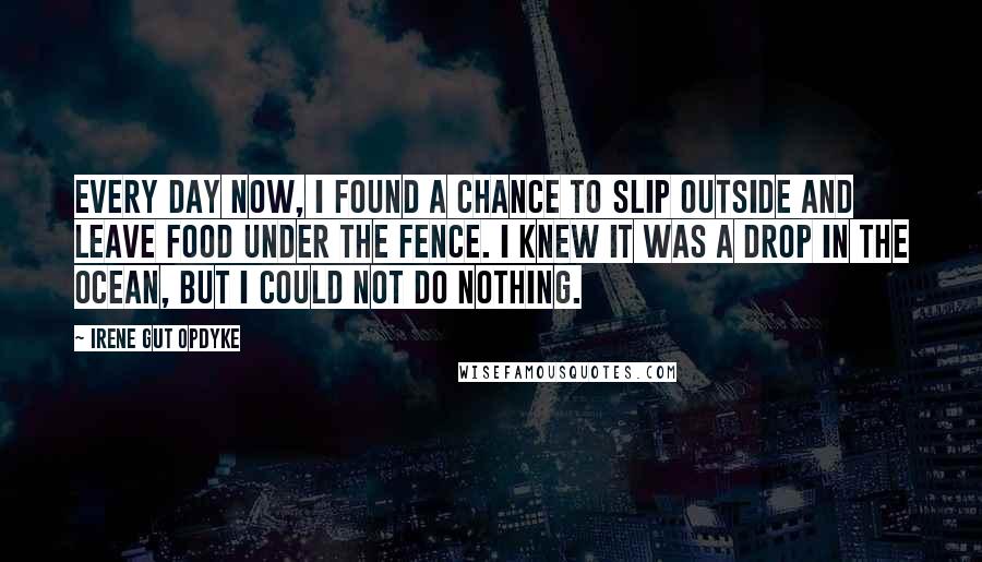 Irene Gut Opdyke Quotes: Every day now, I found a chance to slip outside and leave food under the fence. I knew it was a drop in the ocean, but I could not do nothing.