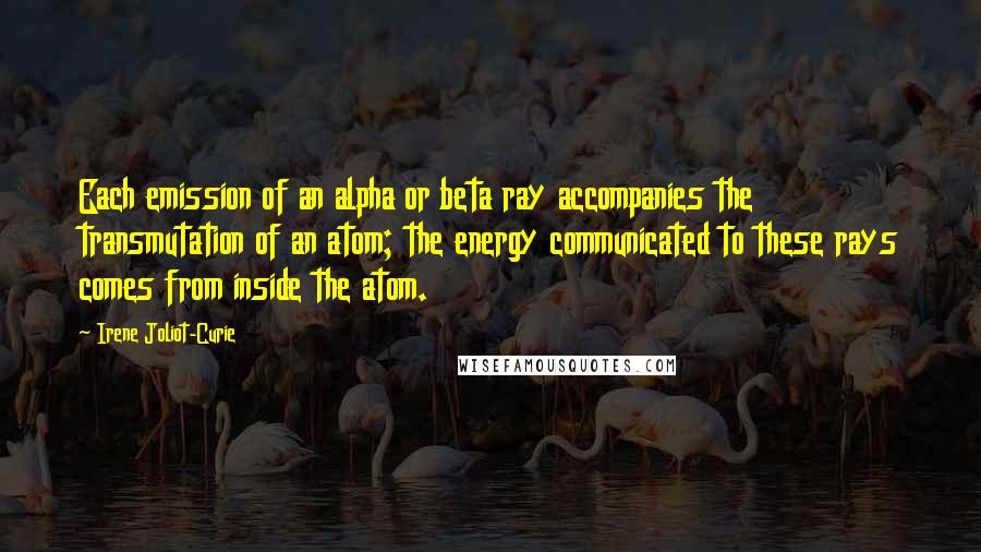 Irene Joliot-Curie Quotes: Each emission of an alpha or beta ray accompanies the transmutation of an atom; the energy communicated to these rays comes from inside the atom.