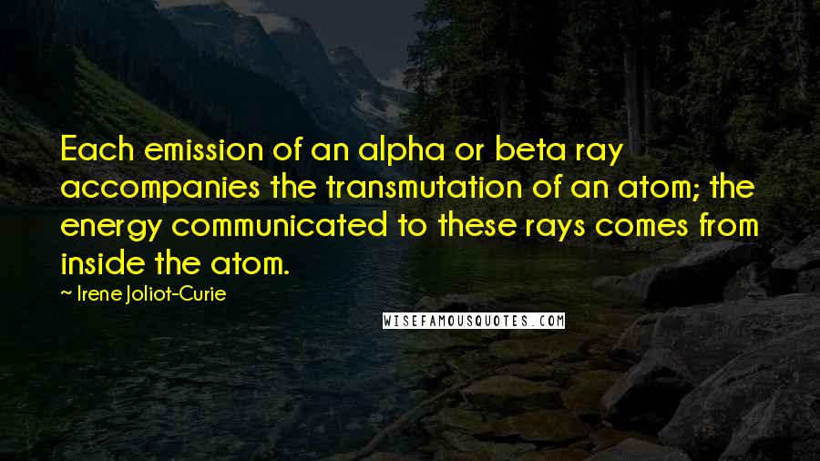 Irene Joliot-Curie Quotes: Each emission of an alpha or beta ray accompanies the transmutation of an atom; the energy communicated to these rays comes from inside the atom.