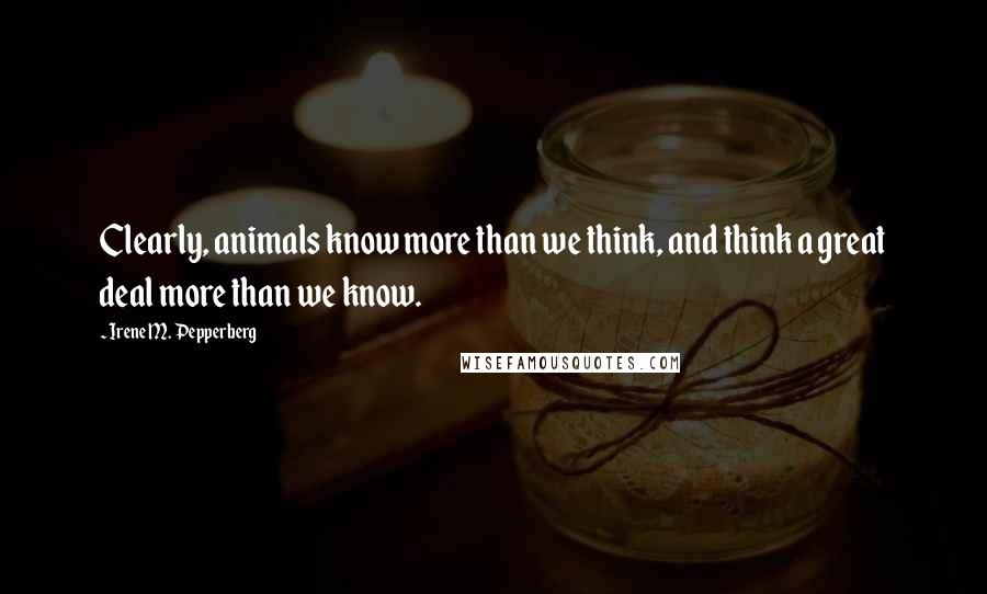 Irene M. Pepperberg Quotes: Clearly, animals know more than we think, and think a great deal more than we know.