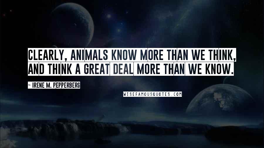 Irene M. Pepperberg Quotes: Clearly, animals know more than we think, and think a great deal more than we know.