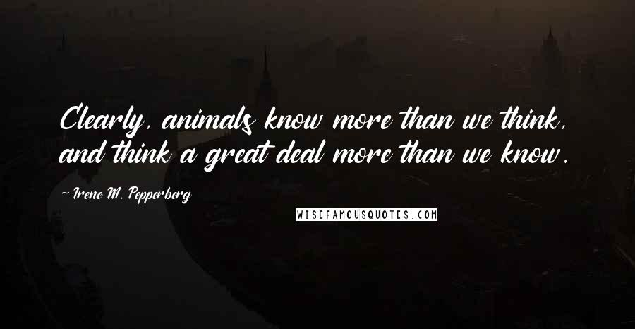 Irene M. Pepperberg Quotes: Clearly, animals know more than we think, and think a great deal more than we know.