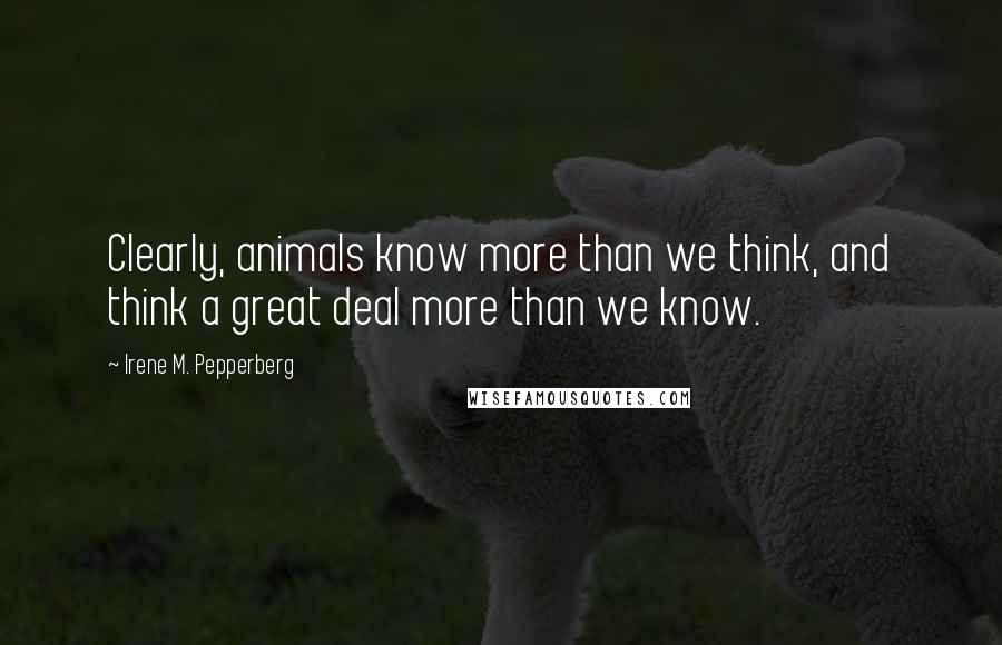 Irene M. Pepperberg Quotes: Clearly, animals know more than we think, and think a great deal more than we know.