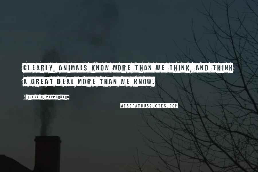 Irene M. Pepperberg Quotes: Clearly, animals know more than we think, and think a great deal more than we know.