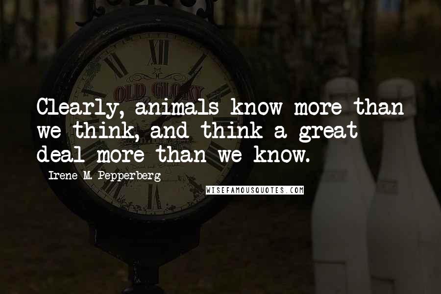 Irene M. Pepperberg Quotes: Clearly, animals know more than we think, and think a great deal more than we know.