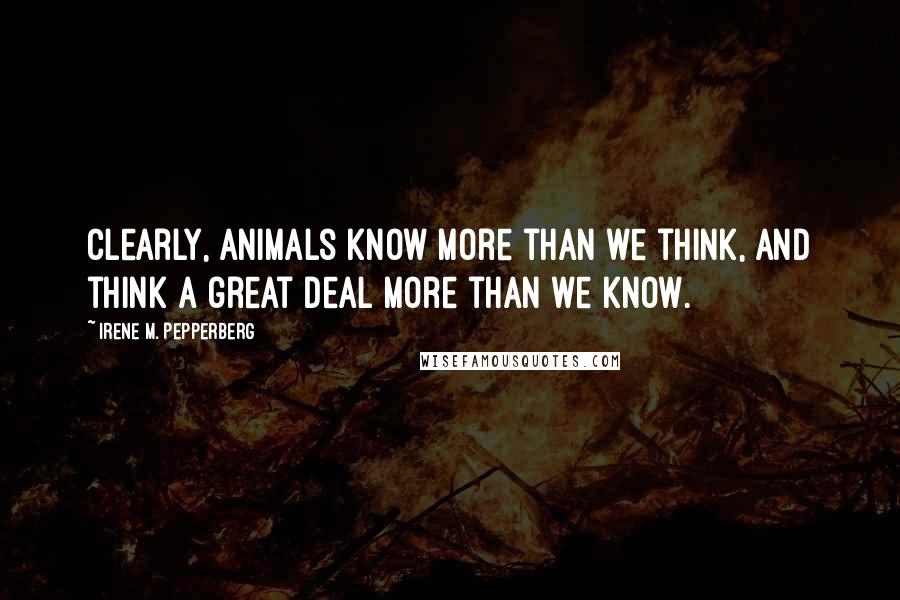 Irene M. Pepperberg Quotes: Clearly, animals know more than we think, and think a great deal more than we know.