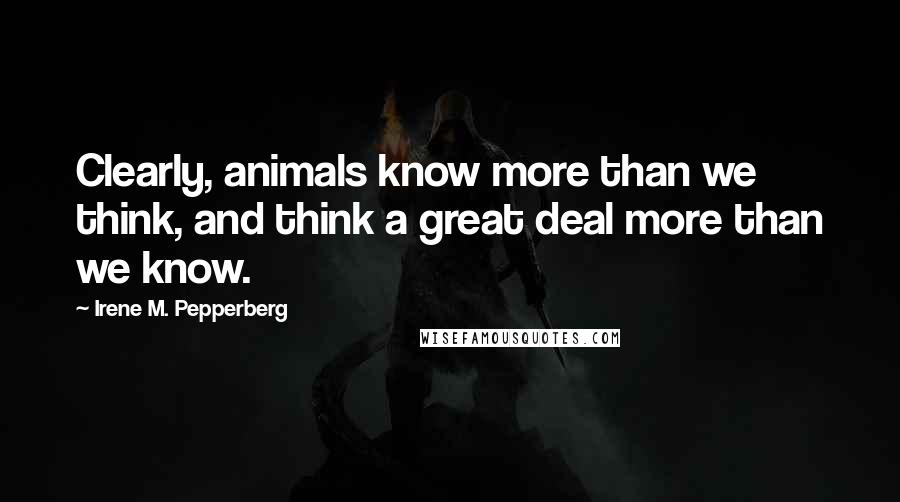 Irene M. Pepperberg Quotes: Clearly, animals know more than we think, and think a great deal more than we know.