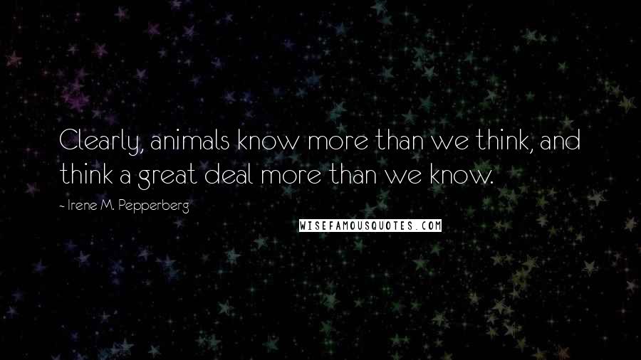 Irene M. Pepperberg Quotes: Clearly, animals know more than we think, and think a great deal more than we know.