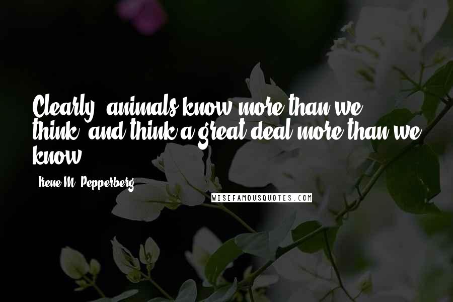 Irene M. Pepperberg Quotes: Clearly, animals know more than we think, and think a great deal more than we know.