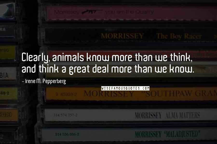 Irene M. Pepperberg Quotes: Clearly, animals know more than we think, and think a great deal more than we know.