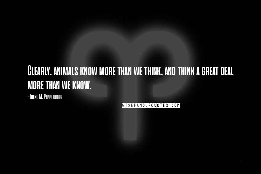 Irene M. Pepperberg Quotes: Clearly, animals know more than we think, and think a great deal more than we know.