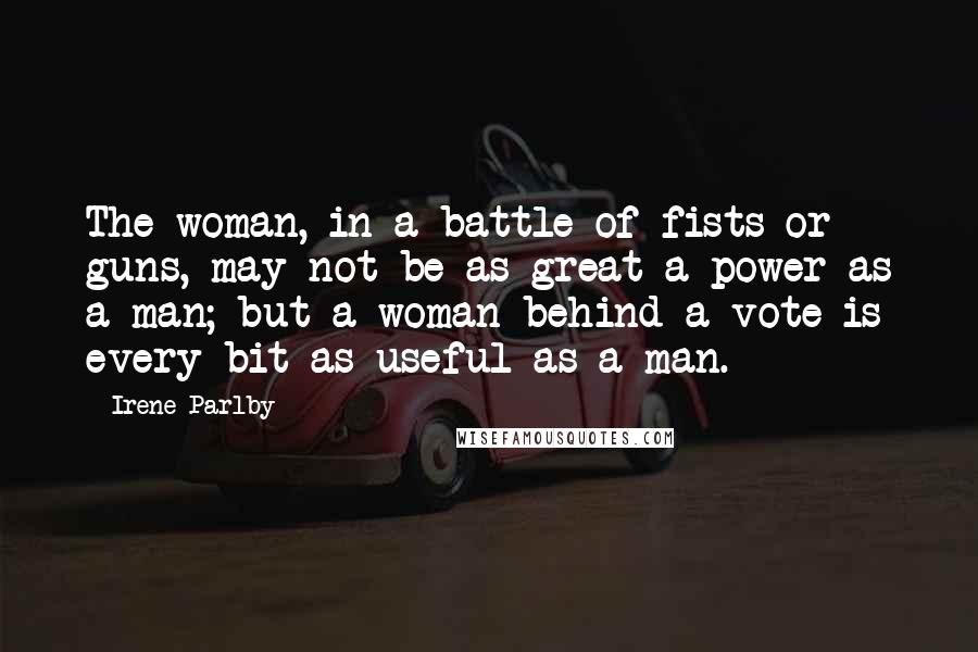 Irene Parlby Quotes: The woman, in a battle of fists or guns, may not be as great a power as a man; but a woman behind a vote is every bit as useful as a man.