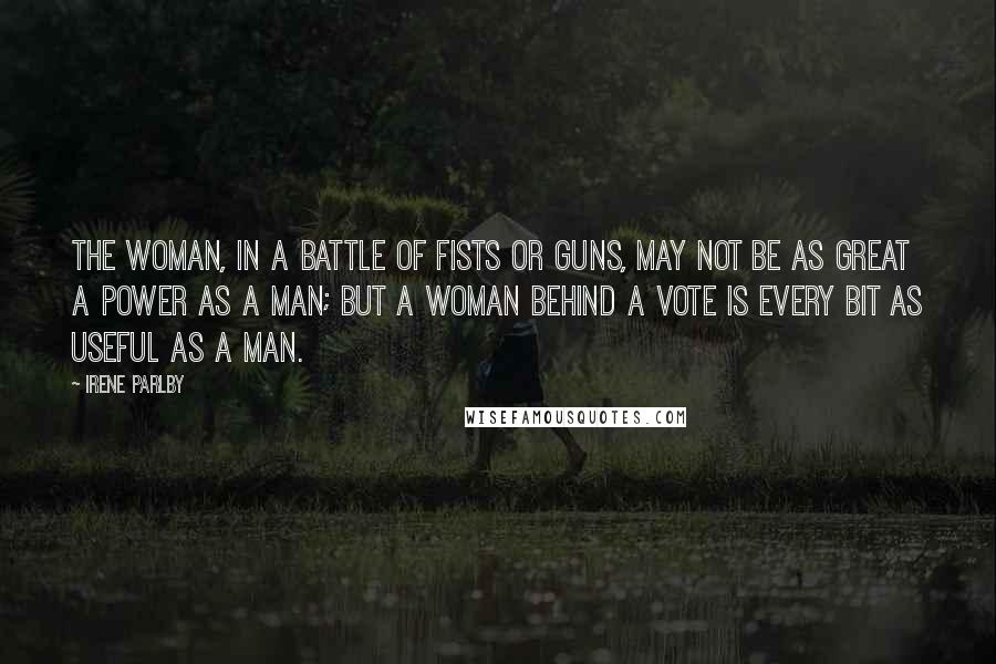 Irene Parlby Quotes: The woman, in a battle of fists or guns, may not be as great a power as a man; but a woman behind a vote is every bit as useful as a man.