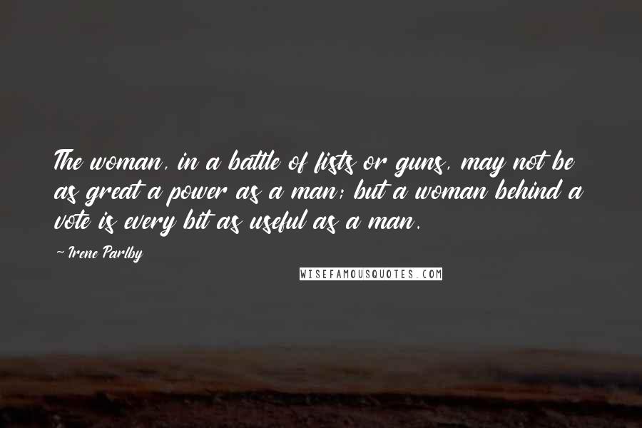 Irene Parlby Quotes: The woman, in a battle of fists or guns, may not be as great a power as a man; but a woman behind a vote is every bit as useful as a man.