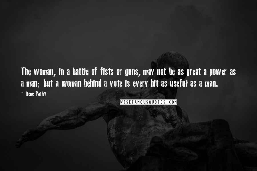 Irene Parlby Quotes: The woman, in a battle of fists or guns, may not be as great a power as a man; but a woman behind a vote is every bit as useful as a man.