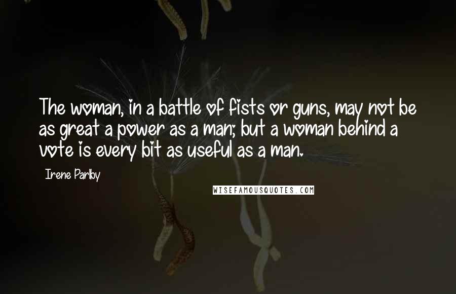 Irene Parlby Quotes: The woman, in a battle of fists or guns, may not be as great a power as a man; but a woman behind a vote is every bit as useful as a man.