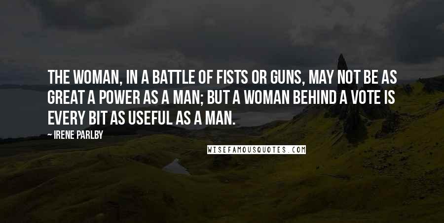 Irene Parlby Quotes: The woman, in a battle of fists or guns, may not be as great a power as a man; but a woman behind a vote is every bit as useful as a man.