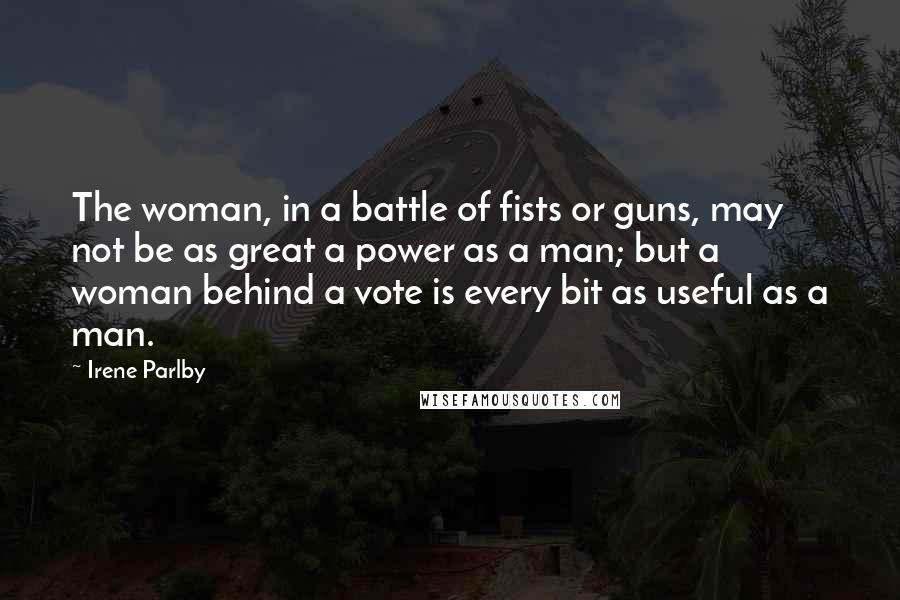 Irene Parlby Quotes: The woman, in a battle of fists or guns, may not be as great a power as a man; but a woman behind a vote is every bit as useful as a man.