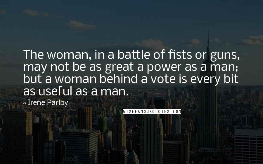 Irene Parlby Quotes: The woman, in a battle of fists or guns, may not be as great a power as a man; but a woman behind a vote is every bit as useful as a man.