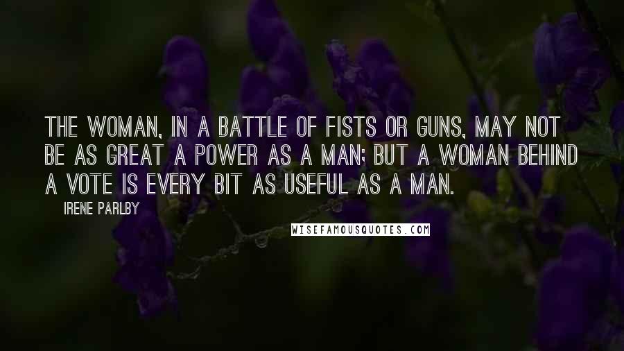 Irene Parlby Quotes: The woman, in a battle of fists or guns, may not be as great a power as a man; but a woman behind a vote is every bit as useful as a man.