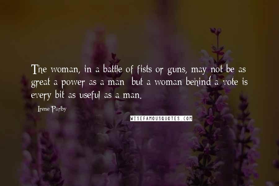 Irene Parlby Quotes: The woman, in a battle of fists or guns, may not be as great a power as a man; but a woman behind a vote is every bit as useful as a man.