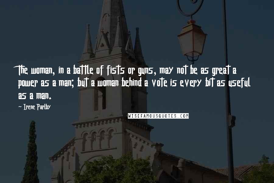 Irene Parlby Quotes: The woman, in a battle of fists or guns, may not be as great a power as a man; but a woman behind a vote is every bit as useful as a man.