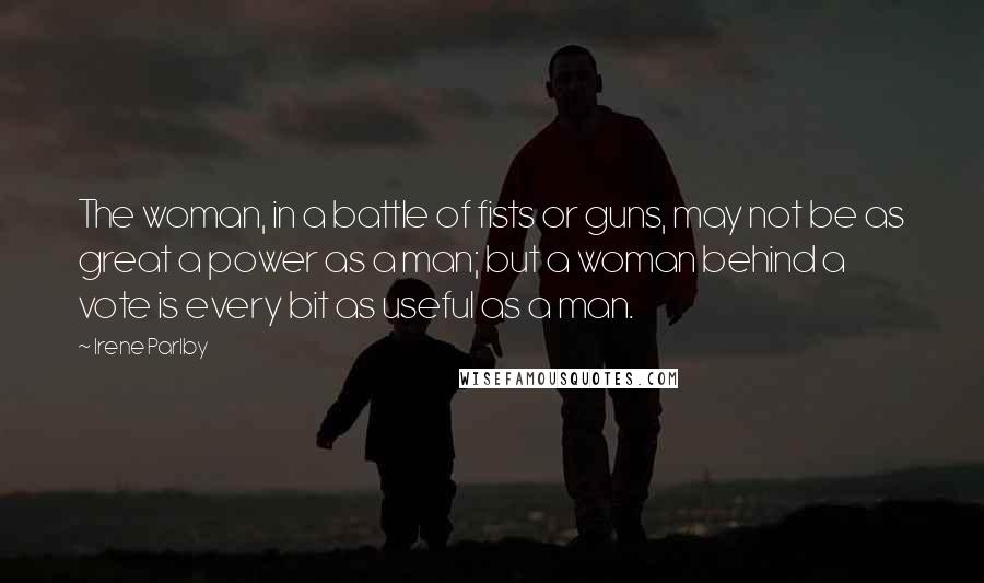 Irene Parlby Quotes: The woman, in a battle of fists or guns, may not be as great a power as a man; but a woman behind a vote is every bit as useful as a man.