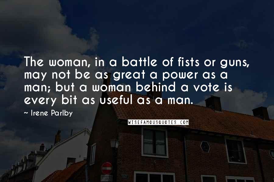 Irene Parlby Quotes: The woman, in a battle of fists or guns, may not be as great a power as a man; but a woman behind a vote is every bit as useful as a man.