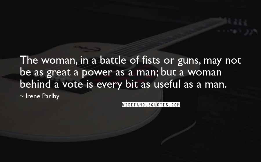 Irene Parlby Quotes: The woman, in a battle of fists or guns, may not be as great a power as a man; but a woman behind a vote is every bit as useful as a man.