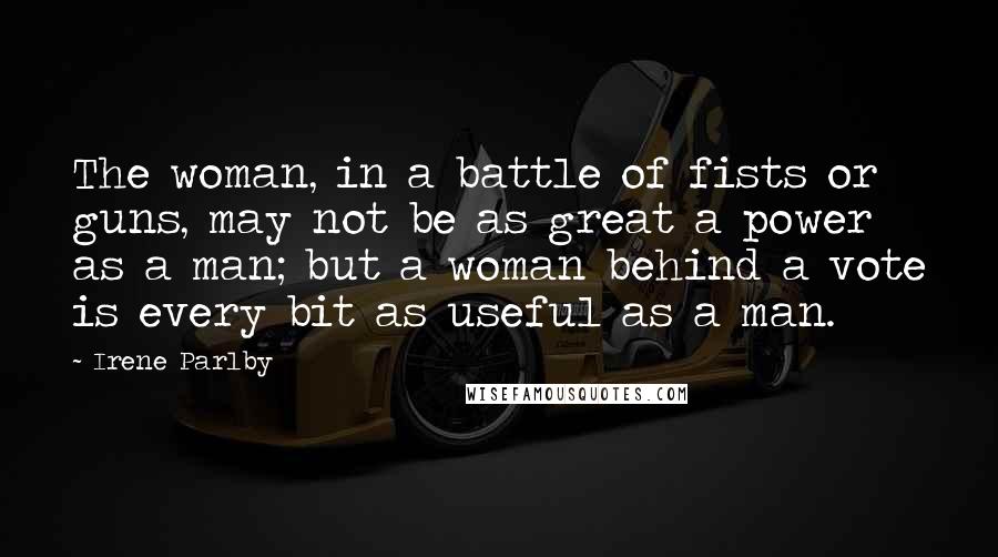 Irene Parlby Quotes: The woman, in a battle of fists or guns, may not be as great a power as a man; but a woman behind a vote is every bit as useful as a man.