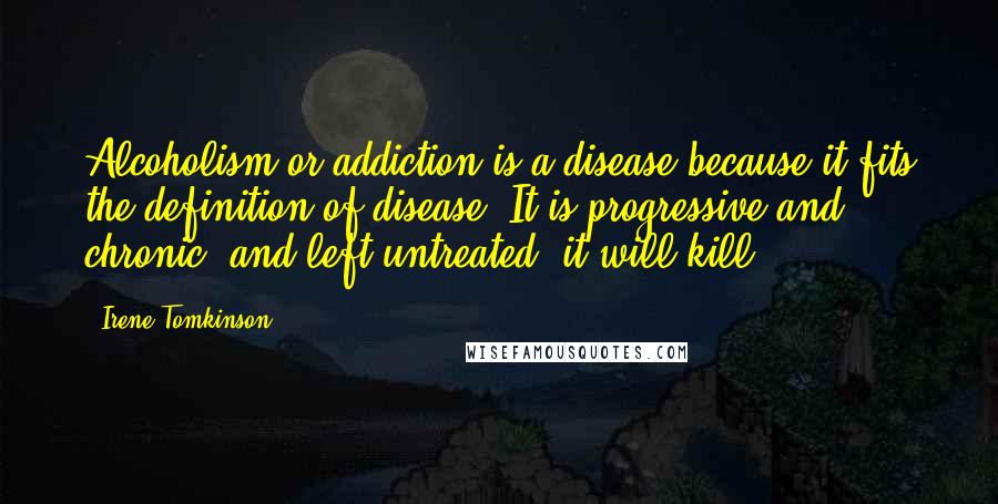 Irene Tomkinson Quotes: Alcoholism or addiction is a disease because it fits the definition of disease. It is progressive and chronic, and left untreated, it will kill.