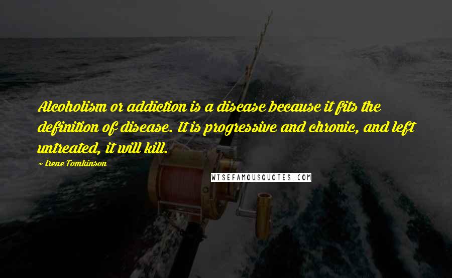 Irene Tomkinson Quotes: Alcoholism or addiction is a disease because it fits the definition of disease. It is progressive and chronic, and left untreated, it will kill.
