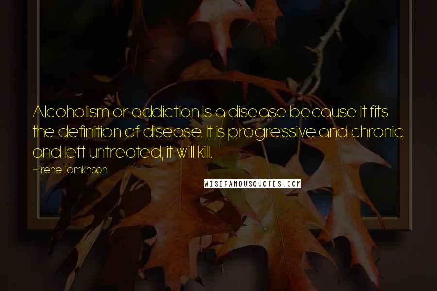 Irene Tomkinson Quotes: Alcoholism or addiction is a disease because it fits the definition of disease. It is progressive and chronic, and left untreated, it will kill.