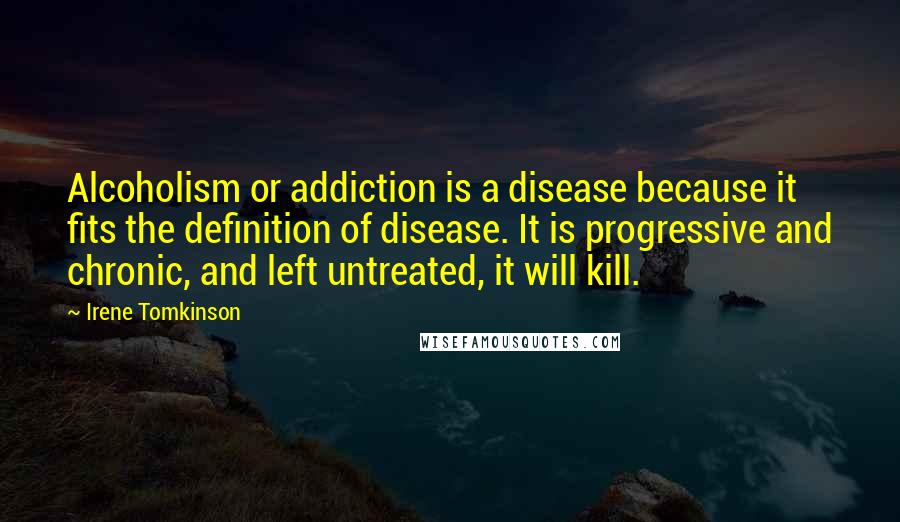 Irene Tomkinson Quotes: Alcoholism or addiction is a disease because it fits the definition of disease. It is progressive and chronic, and left untreated, it will kill.
