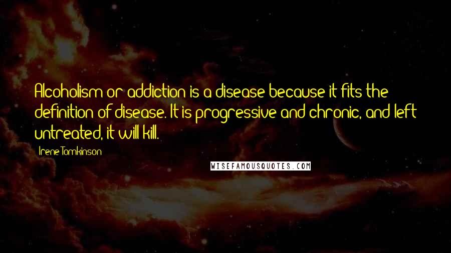 Irene Tomkinson Quotes: Alcoholism or addiction is a disease because it fits the definition of disease. It is progressive and chronic, and left untreated, it will kill.