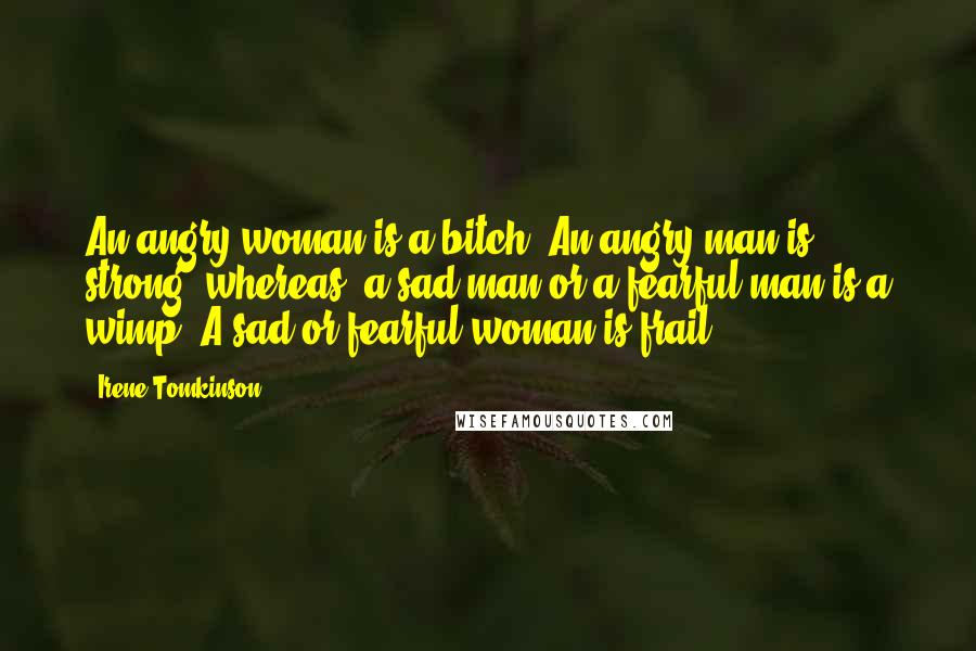 Irene Tomkinson Quotes: An angry woman is a bitch. An angry man is strong, whereas, a sad man or a fearful man is a wimp. A sad or fearful woman is frail.
