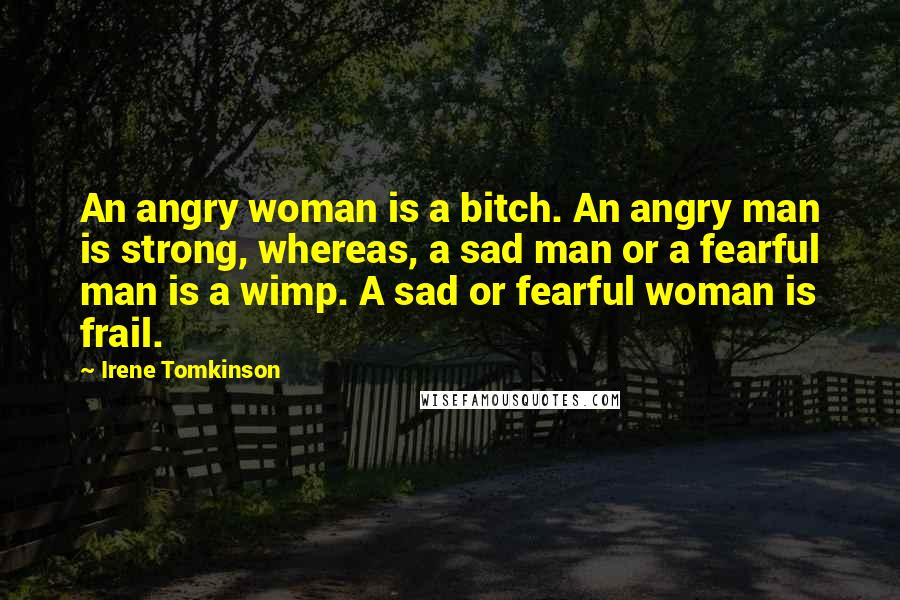 Irene Tomkinson Quotes: An angry woman is a bitch. An angry man is strong, whereas, a sad man or a fearful man is a wimp. A sad or fearful woman is frail.