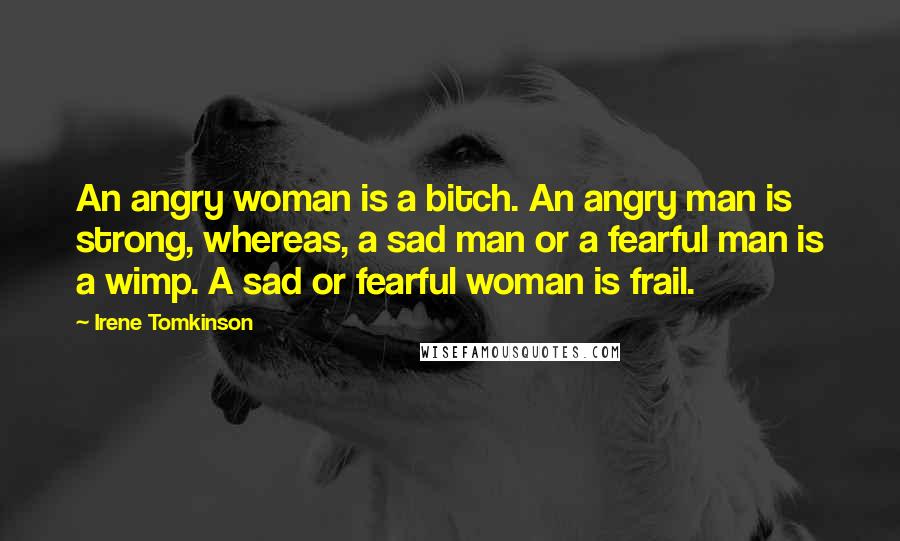 Irene Tomkinson Quotes: An angry woman is a bitch. An angry man is strong, whereas, a sad man or a fearful man is a wimp. A sad or fearful woman is frail.