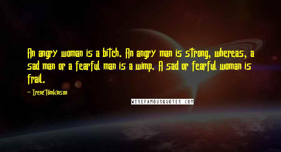 Irene Tomkinson Quotes: An angry woman is a bitch. An angry man is strong, whereas, a sad man or a fearful man is a wimp. A sad or fearful woman is frail.