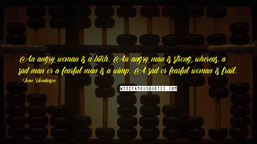 Irene Tomkinson Quotes: An angry woman is a bitch. An angry man is strong, whereas, a sad man or a fearful man is a wimp. A sad or fearful woman is frail.