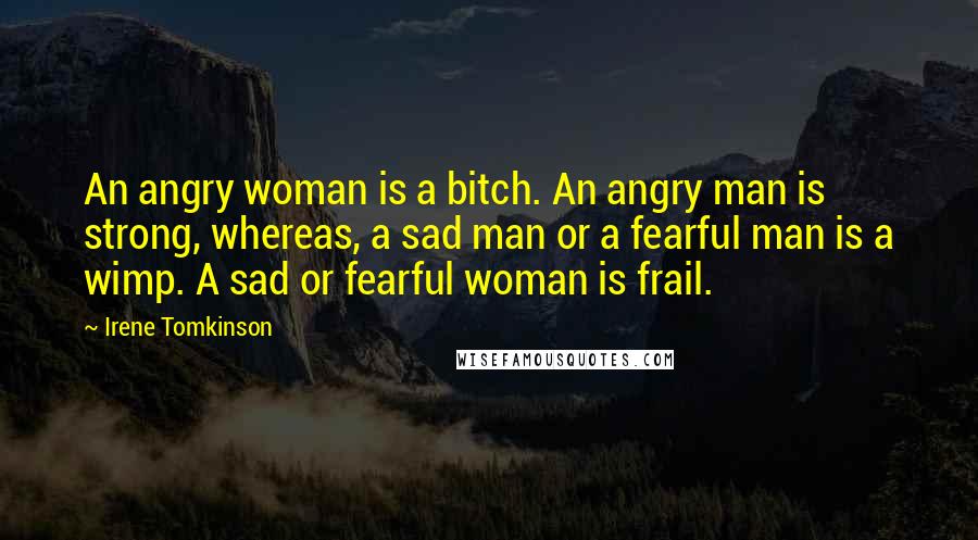 Irene Tomkinson Quotes: An angry woman is a bitch. An angry man is strong, whereas, a sad man or a fearful man is a wimp. A sad or fearful woman is frail.