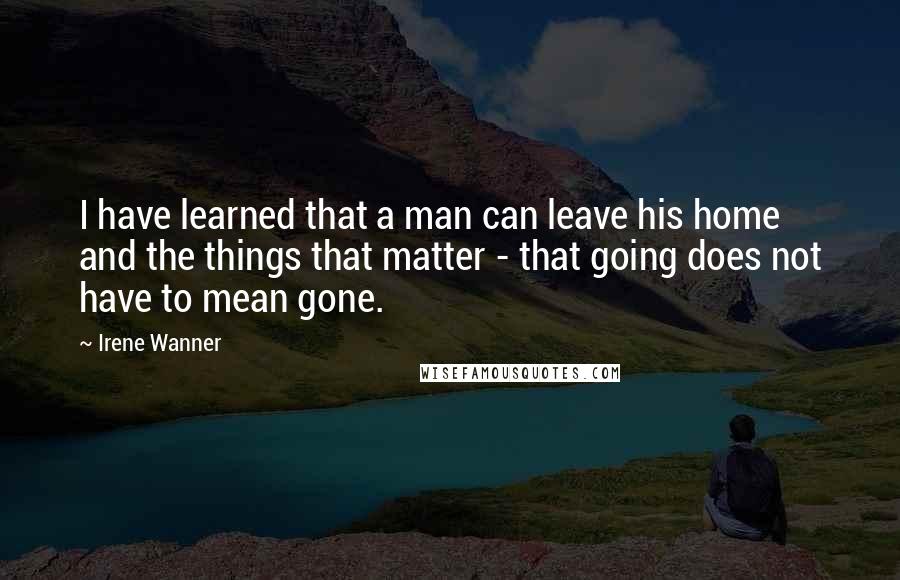 Irene Wanner Quotes: I have learned that a man can leave his home and the things that matter - that going does not have to mean gone.