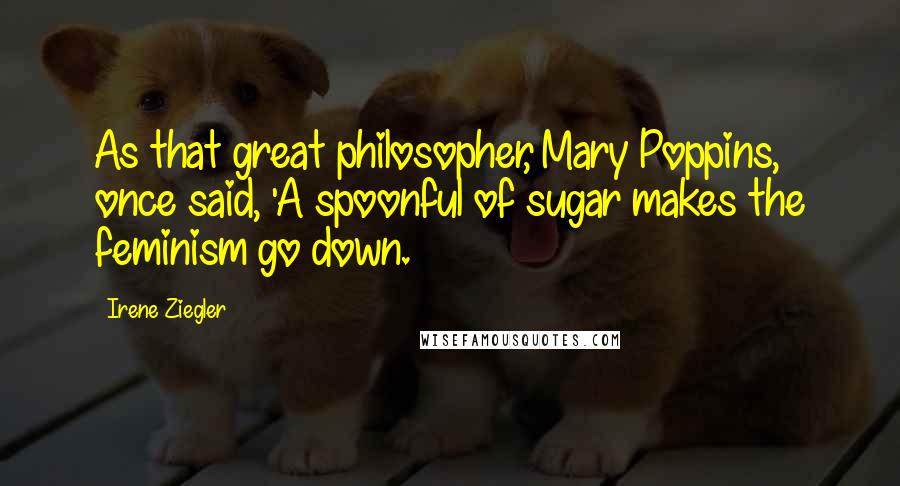 Irene Ziegler Quotes: As that great philosopher, Mary Poppins, once said, 'A spoonful of sugar makes the feminism go down.