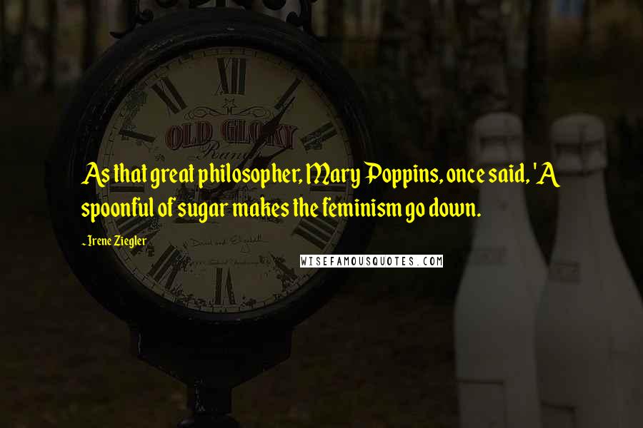 Irene Ziegler Quotes: As that great philosopher, Mary Poppins, once said, 'A spoonful of sugar makes the feminism go down.