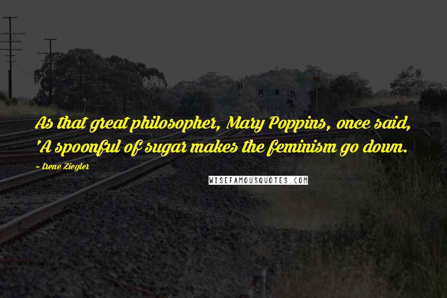 Irene Ziegler Quotes: As that great philosopher, Mary Poppins, once said, 'A spoonful of sugar makes the feminism go down.