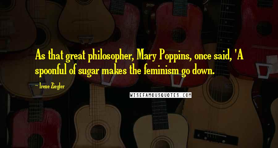 Irene Ziegler Quotes: As that great philosopher, Mary Poppins, once said, 'A spoonful of sugar makes the feminism go down.