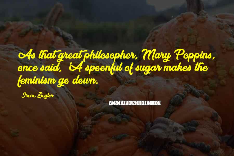 Irene Ziegler Quotes: As that great philosopher, Mary Poppins, once said, 'A spoonful of sugar makes the feminism go down.