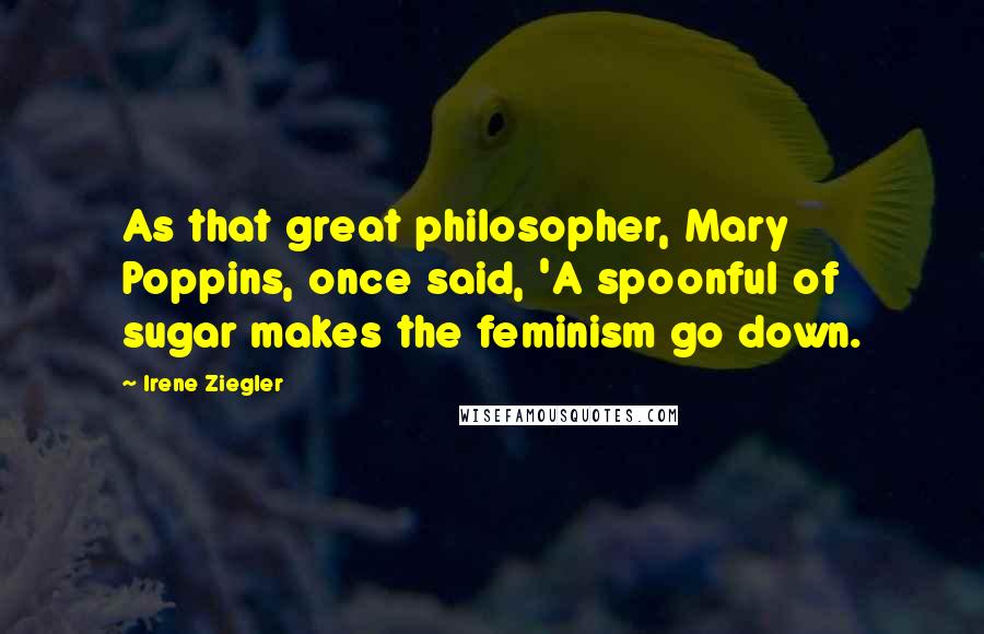 Irene Ziegler Quotes: As that great philosopher, Mary Poppins, once said, 'A spoonful of sugar makes the feminism go down.