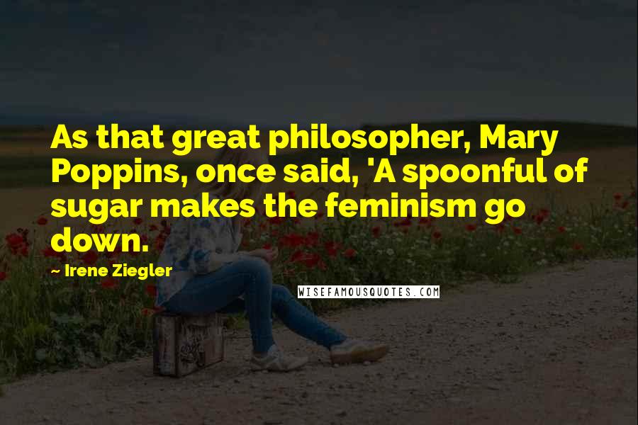 Irene Ziegler Quotes: As that great philosopher, Mary Poppins, once said, 'A spoonful of sugar makes the feminism go down.