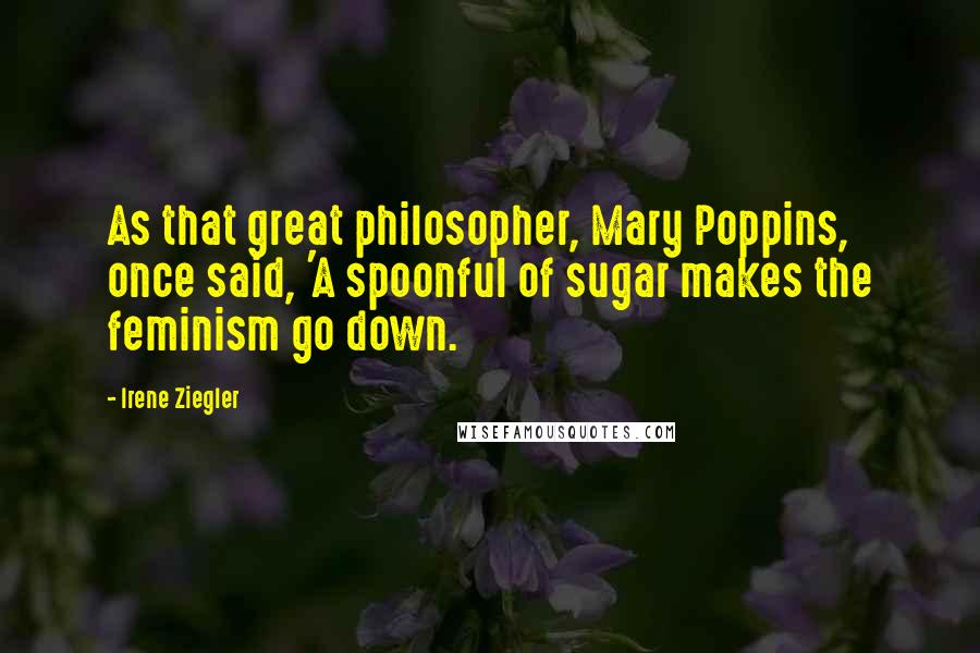 Irene Ziegler Quotes: As that great philosopher, Mary Poppins, once said, 'A spoonful of sugar makes the feminism go down.